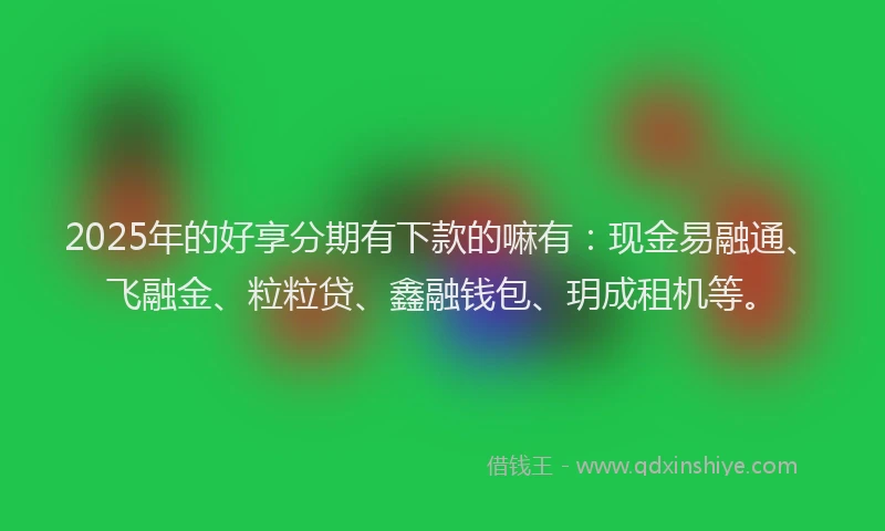2025年的好享分期有下款的嘛有：现金易融通、飞融金、粒粒贷、鑫融钱包、玥成租机等。