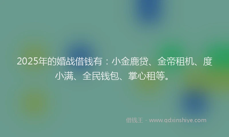 2025年的婚战借钱有：小金鹿贷、金帝租机、度小满、全民钱包、掌心租等。