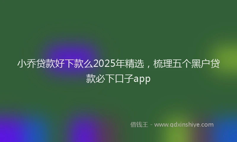 小乔贷款好下款么2025年精选，梳理五个黑户贷款必下口子app