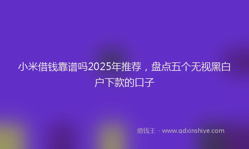 小米借钱靠谱吗2025年推荐，盘点五个无视黑白户下款的口子