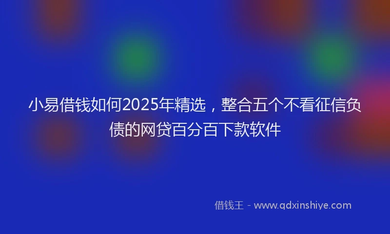 小易借钱如何2025年精选，整合五个不看征信负债的网贷百分百下款软件