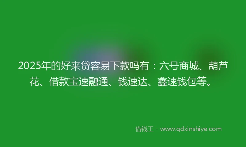 2025年的好来贷容易下款吗有：六号商城、葫芦花、借款宝速融通、钱速达、鑫速钱包等。