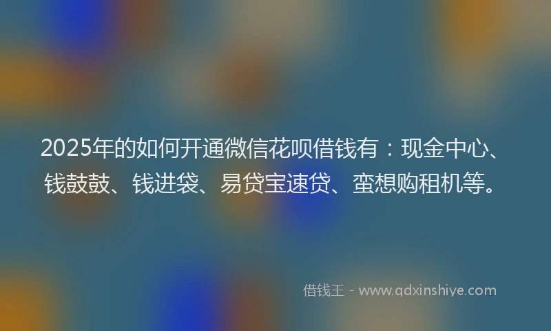 2025年的如何开通微信花呗借钱有：现金中心、钱鼓鼓、钱进袋、易贷宝速贷、蛮想购租机等。