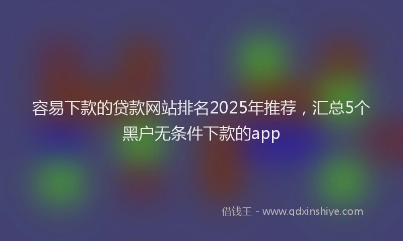容易下款的贷款网站排名2025年推荐，汇总5个黑户无条件下款的app
