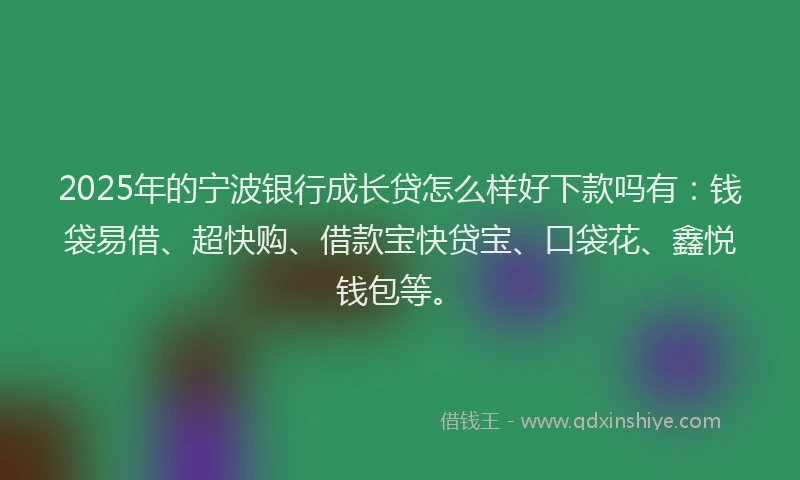 2025年的宁波银行成长贷怎么样好下款吗有：钱袋易借、超快购、借款宝快贷宝、口袋花、鑫悦钱包等。