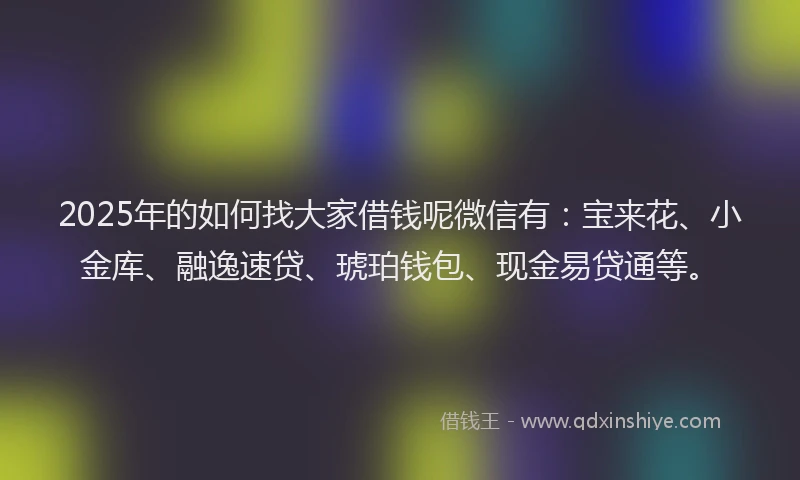 2025年的如何找大家借钱呢微信有：宝来花、小金库、融逸速贷、琥珀钱包、现金易贷通等。
