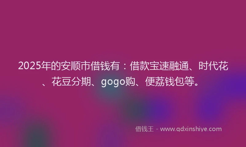 2025年的安顺市借钱有：借款宝速融通、时代花、花豆分期、gogo购、便荔钱包等。