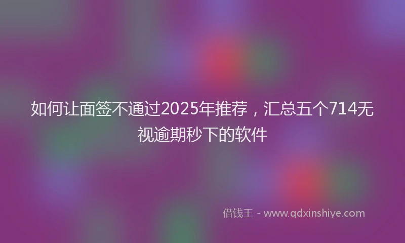 如何让面签不通过2025年推荐，汇总五个714无视逾期秒下的软件