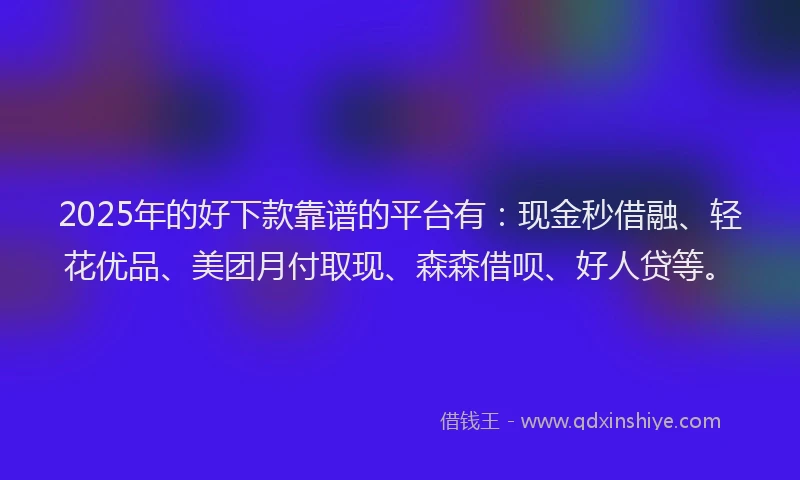 2025年的好下款靠谱的平台有：现金秒借融、轻花优品、美团月付取现、森森借呗、好人贷等。