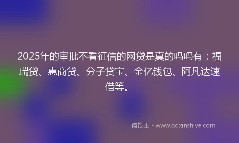 2025年的审批不看征信的网贷是真的吗吗有：福瑞贷、惠商贷、分子贷宝、金亿钱包、阿凡达速借等。