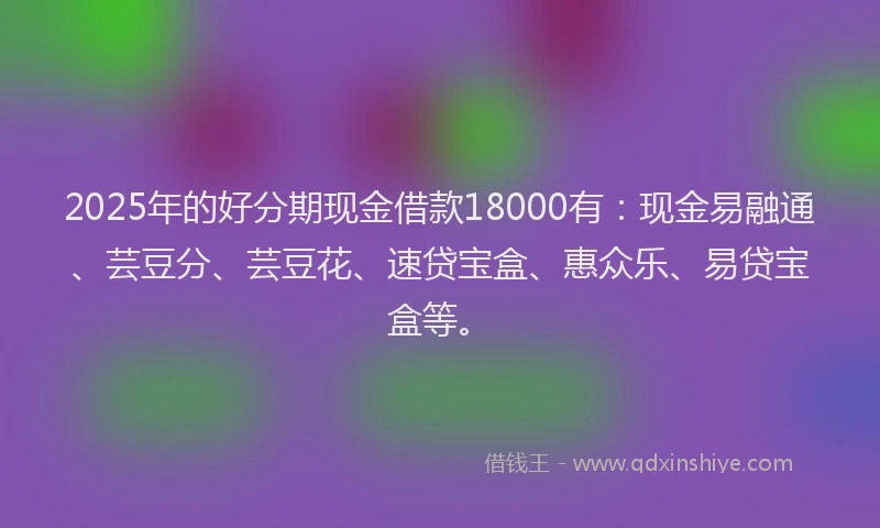2025年的好分期现金借款18000有：现金易融通、芸豆分、芸豆花、速贷宝盒、惠众乐、易贷宝盒等。