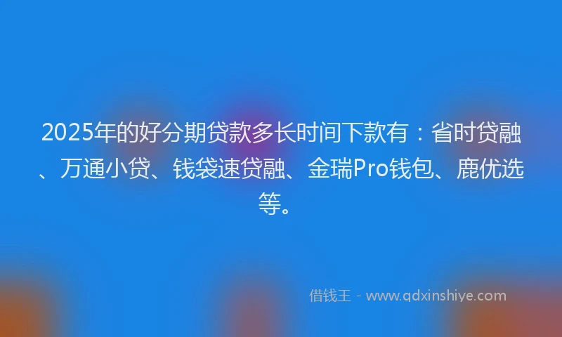 2025年的好分期贷款多长时间下款有：省时贷融、万通小贷、钱袋速贷融、金瑞Pro钱包、鹿优选等。