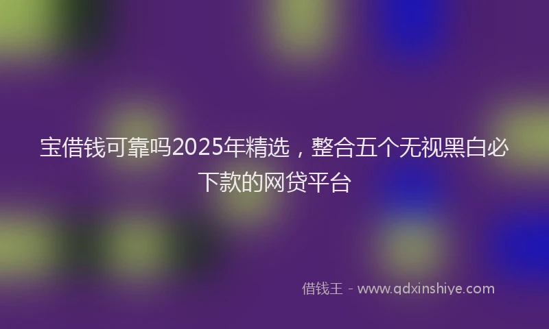 宝借钱可靠吗2025年精选，整合五个无视黑白必下款的网贷平台