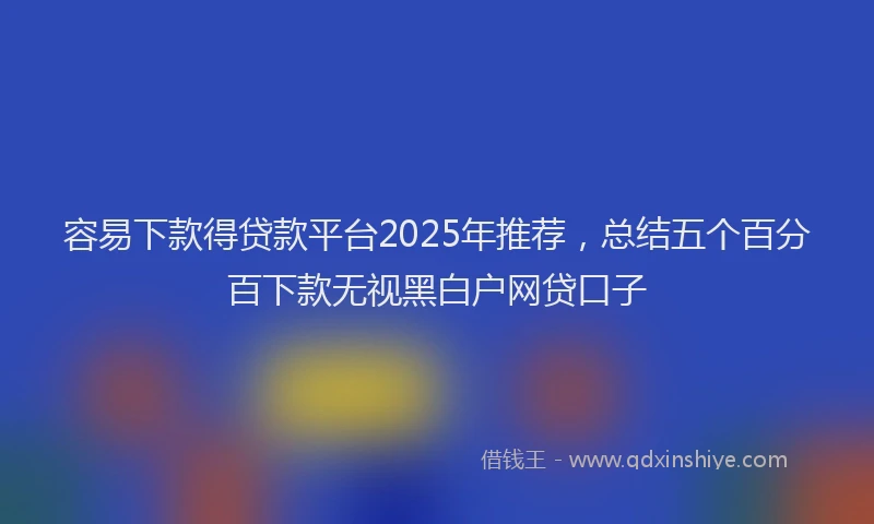 容易下款得贷款平台2025年推荐，总结五个百分百下款无视黑白户网贷口子