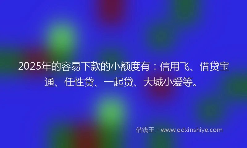 2025年的容易下款的小额度有：信用飞、借贷宝通、任性贷、一起贷、大城小爱等。