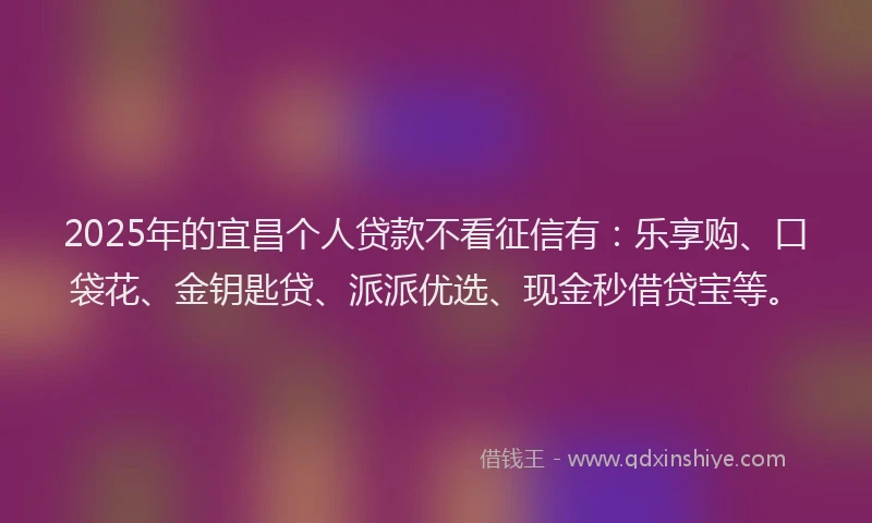 2025年的宜昌个人贷款不看征信有：乐享购、口袋花、金钥匙贷、派派优选、现金秒借贷宝等。
