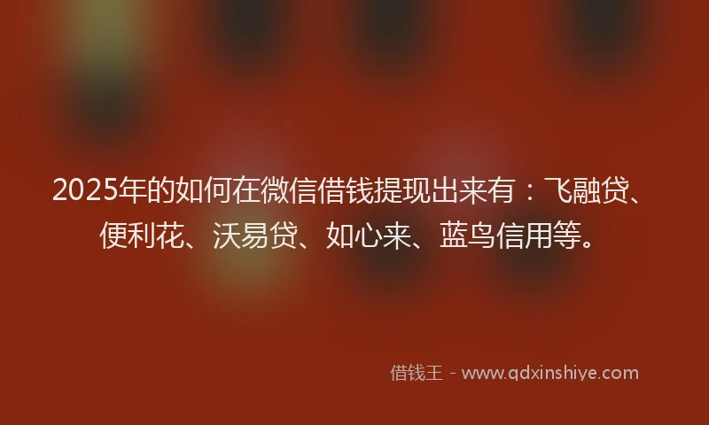 2025年的如何在微信借钱提现出来有：飞融贷、便利花、沃易贷、如心来、蓝鸟信用等。