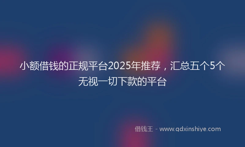 小额借钱的正规平台2025年推荐,汇总五个5个无视一切下款的平台