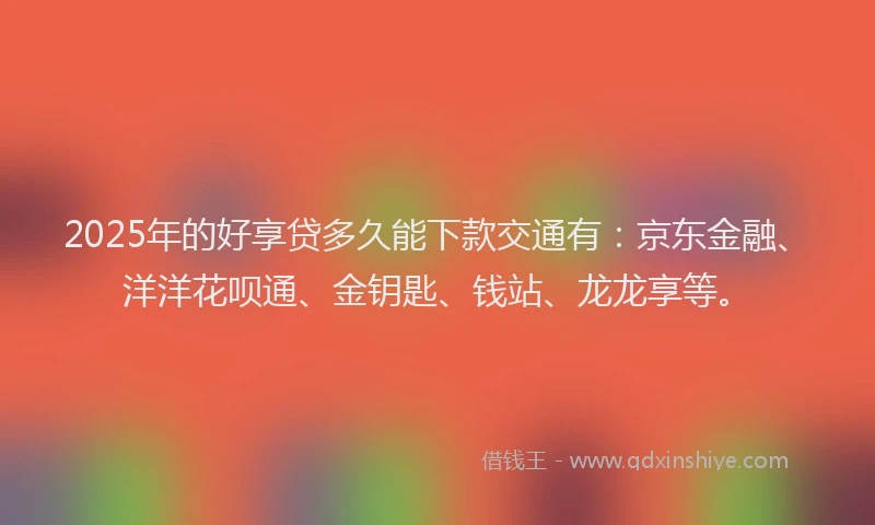 2025年的好享贷多久能下款交通有：京东金融、洋洋花呗通、金钥匙、钱站、龙龙享等。