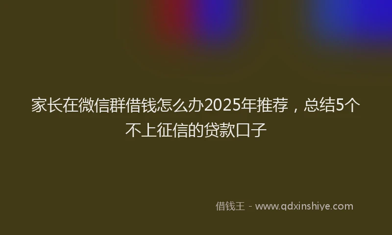 家长在微信群借钱怎么办2025年推荐，总结5个不上征信的贷款口子