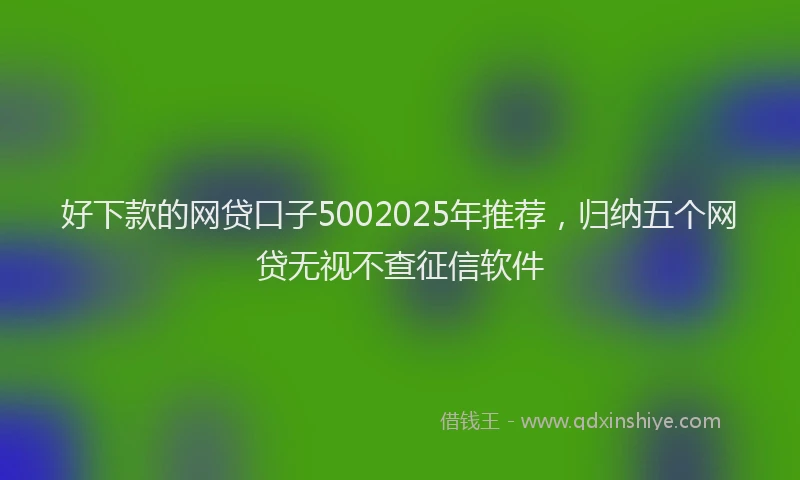 好下款的网贷口子5002025年推荐，归纳五个网贷无视不查征信软件