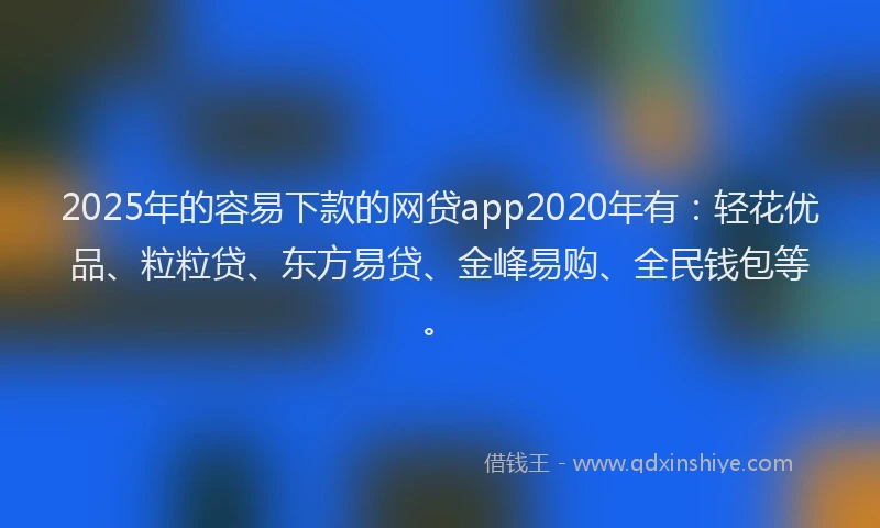 2025年的容易下款的网贷app2020年有：轻花优品、粒粒贷、东方易贷、金峰易购、全民钱包等。