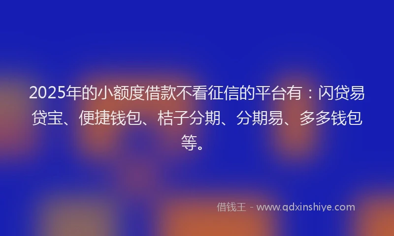 2025年的小额度借款不看征信的平台有：闪贷易贷宝、便捷钱包、桔子分期、分期易、多多钱包等。