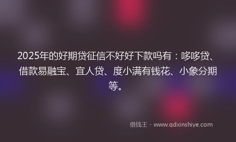 2025年的好期贷征信不好好下款吗有：哆哆贷、借款易融宝、宜人贷、度小满有钱花、小象分期等。