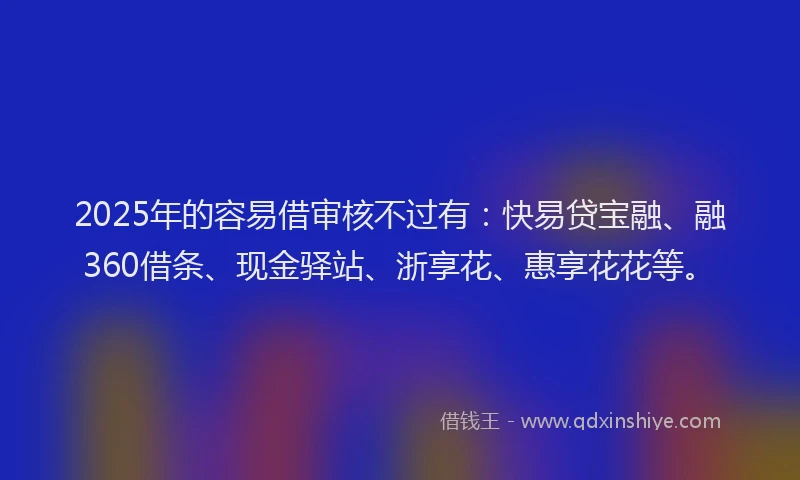 2025年的容易借审核不过有：快易贷宝融、融360借条、现金驿站、浙享花、惠享花花等。