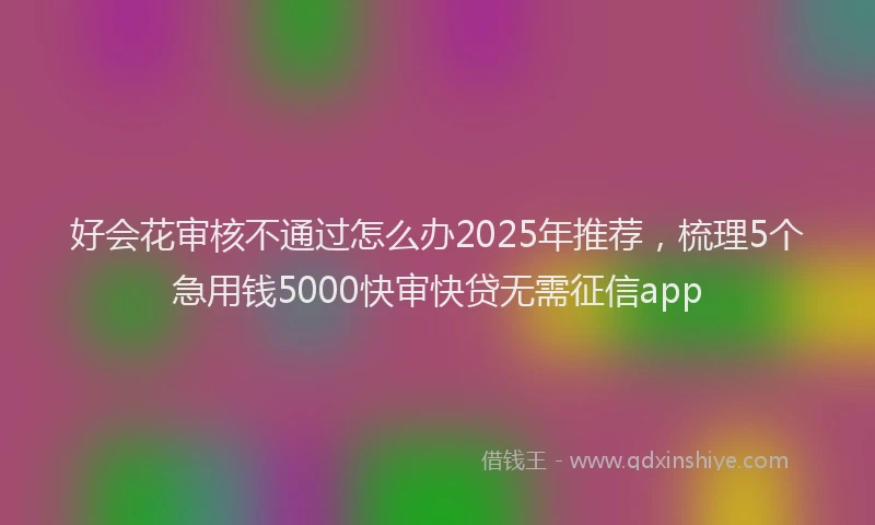 好会花审核不通过怎么办2025年推荐，梳理5个急用钱5000快审快贷无需征信app