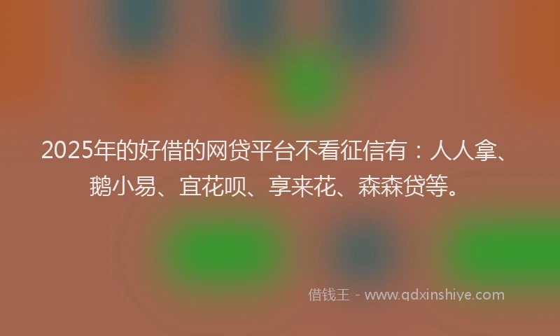 2025年的好借的网贷平台不看征信有：人人拿、鹅小易、宜花呗、享来花、森森贷等。