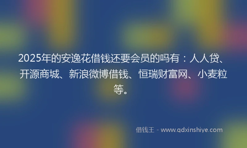2025年的安逸花借钱还要会员的吗有：人人贷、开源商城、新浪微博借钱、恒瑞财富网、小麦粒等。