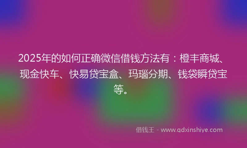 2025年的如何正确微信借钱方法有：橙丰商城、现金快车、快易贷宝盒、玛瑙分期、钱袋瞬贷宝等。