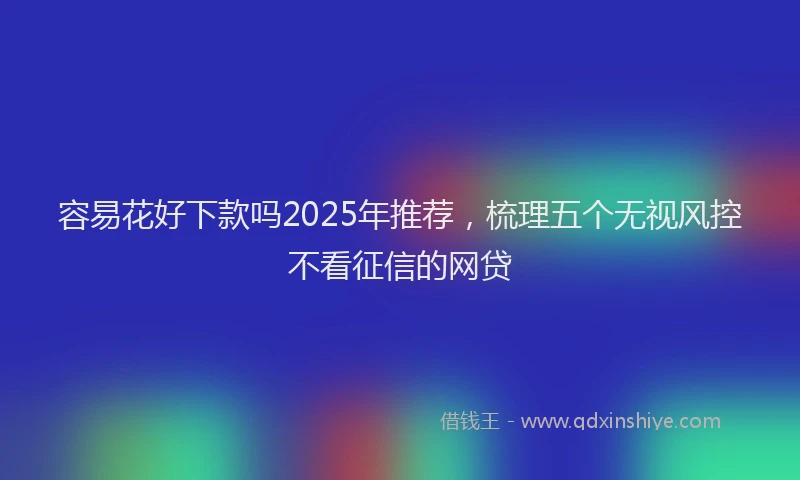 容易花好下款吗2025年推荐，梳理五个无视风控不看征信的网贷
