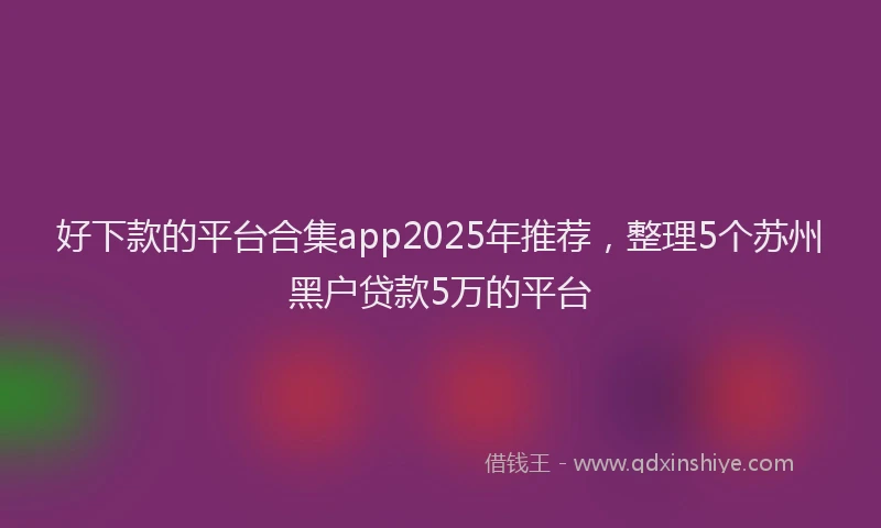 好下款的平台合集app2025年推荐，整理5个苏州黑户贷款5万的平台