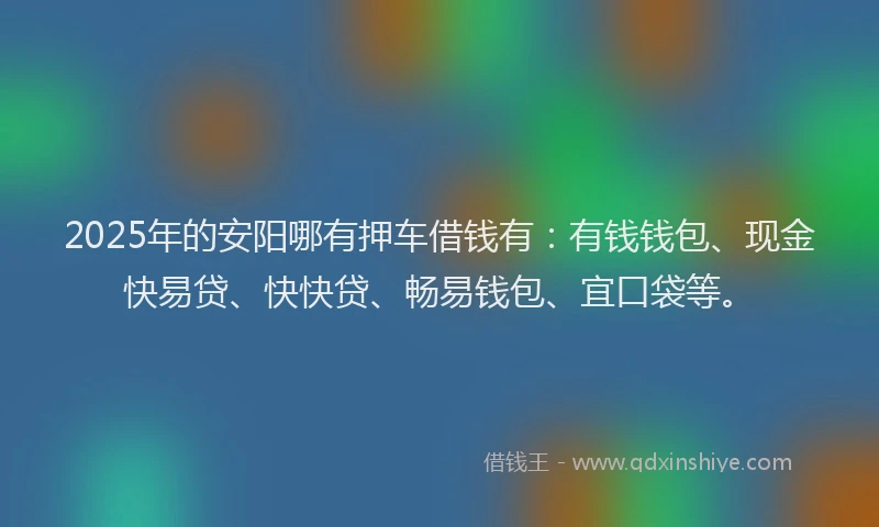 2025年的安阳哪有押车借钱有：有钱钱包、现金快易贷、快快贷、畅易钱包、宜口袋等。