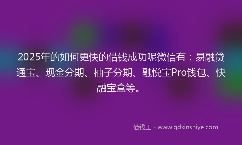 2025年的如何更快的借钱成功呢微信有：易融贷通宝、现金分期、柚子分期、融悦宝Pro钱包、快融宝盒等。