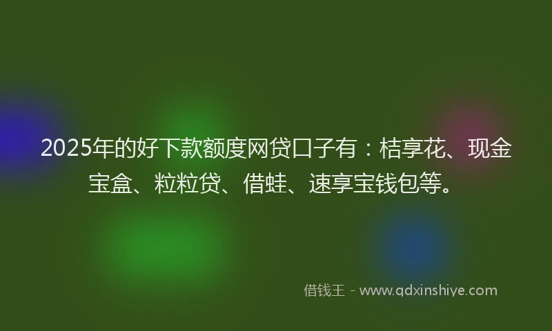 2025年的好下款额度网贷口子有：桔享花、现金宝盒、粒粒贷、借蛙、速享宝钱包等。