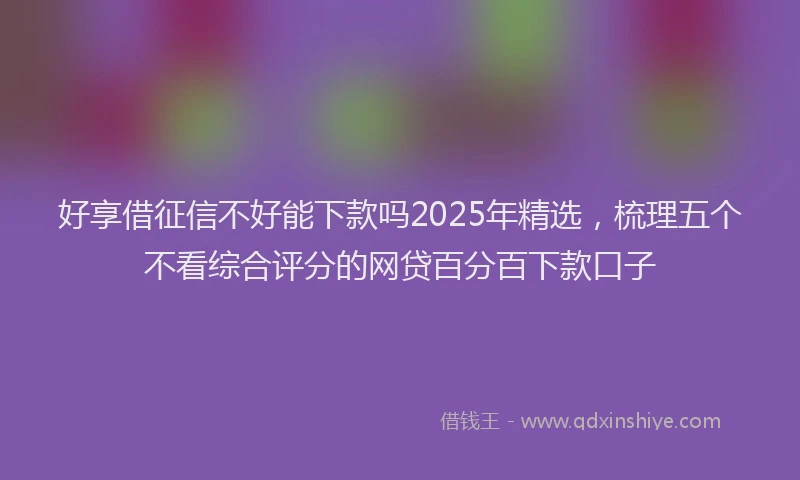 好享借征信不好能下款吗2025年精选，梳理五个不看综合评分的网贷百分百下款口子