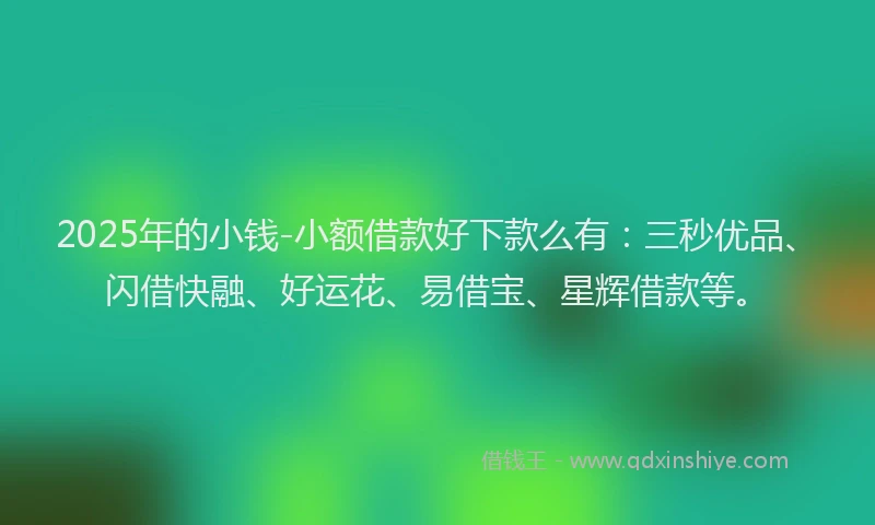 2025年的小钱-小额借款好下款么有：三秒优品、闪借快融、好运花、易借宝、星辉借款等。
