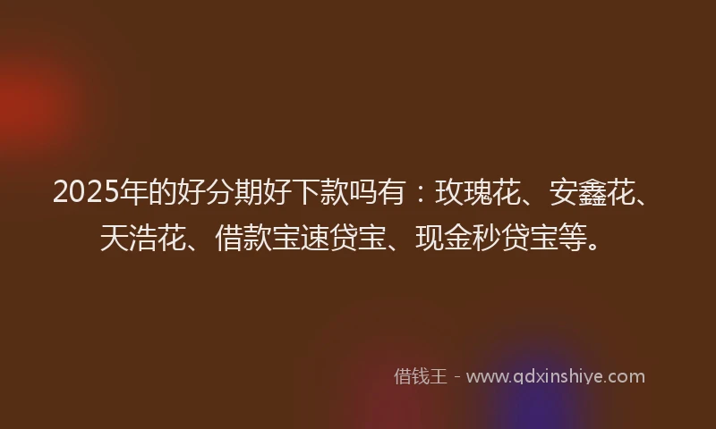2025年的好分期好下款吗有：玫瑰花、安鑫花、天浩花、借款宝速贷宝、现金秒贷宝等。