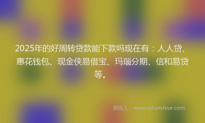 2025年的好周转贷款能下款吗现在有：人人贷、惠花钱包、现金侠易借宝、玛瑙分期、信和易贷等。