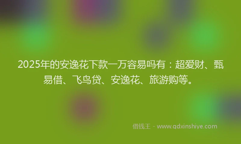 2025年的安逸花下款一万容易吗有：超爱财、甄易借、飞鸟贷、安逸花、旅游购等。