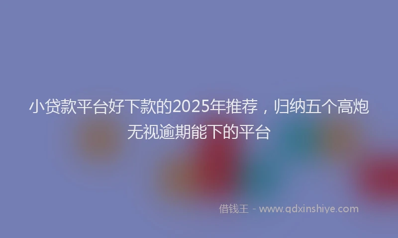 小贷款平台好下款的2025年推荐，归纳五个高炮无视逾期能下的平台