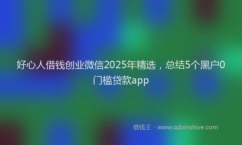 好心人借钱创业微信2025年精选，总结5个黑户0门槛贷款app