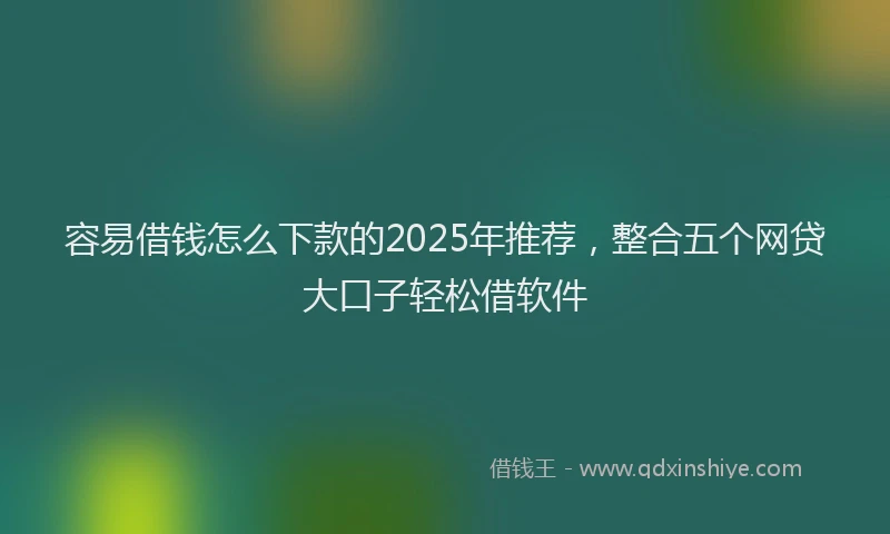 容易借钱怎么下款的2025年推荐，整合五个网贷大口子轻松借软件