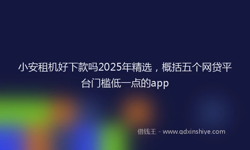 小安租机好下款吗2025年精选，概括五个网贷平台门槛低一点的app