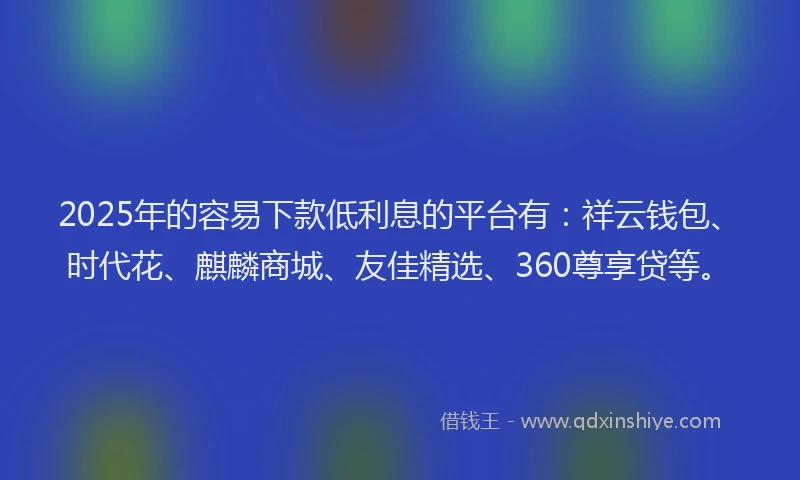 2025年的容易下款低利息的平台有：祥云钱包、时代花、麒麟商城、友佳精选、360尊享贷等。