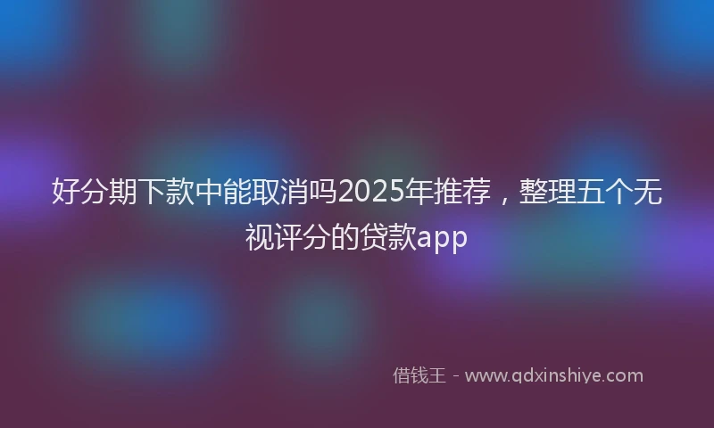好分期下款中能取消吗2025年推荐，整理五个无视评分的贷款app