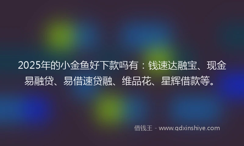 2025年的小金鱼好下款吗有：钱速达融宝、现金易融贷、易借速贷融、维品花、星辉借款等。